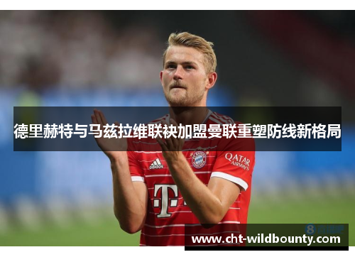 德里赫特与马兹拉维联袂加盟曼联重塑防线新格局